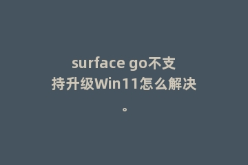 surface go不支持升级Win11怎么解决。