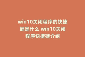 win10关闭程序的快捷键是什么 win10关闭程序快捷键介绍