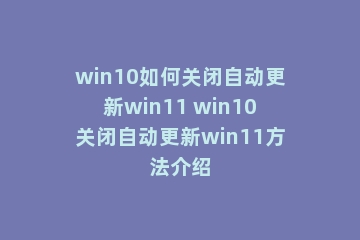 win10如何关闭自动更新win11 win10关闭自动更新win11方法介绍