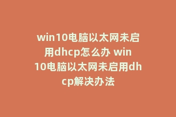 win10电脑以太网未启用dhcp怎么办 win10电脑以太网未启用dhcp解决办法