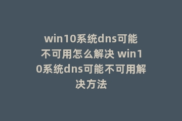 win10系统dns可能不可用怎么解决 win10系统dns可能不可用解决方法