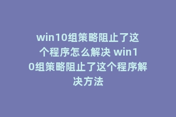 win10组策略阻止了这个程序怎么解决 win10组策略阻止了这个程序解决方法