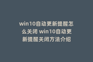 win10自动更新提醒怎么关闭 win10自动更新提醒关闭方法介绍