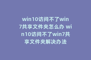 win10访问不了win7共享文件夹怎么办 win10访问不了win7共享文件夹解决办法