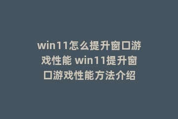 win11怎么提升窗口游戏性能 win11提升窗口游戏性能方法介绍