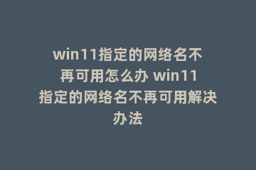 win11指定的网络名不再可用怎么办 win11指定的网络名不再可用解决办法