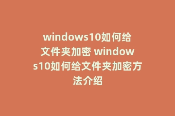windows10如何给文件夹加密 windows10如何给文件夹加密方法介绍