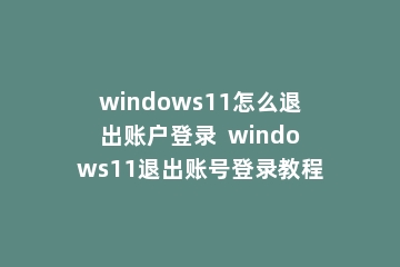 windows11怎么退出账户登录  windows11退出账号登录教程