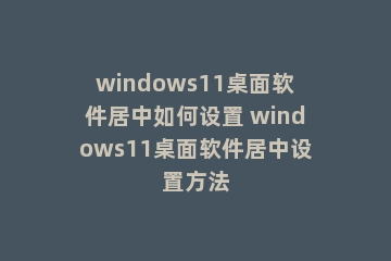 windows11桌面软件居中如何设置 windows11桌面软件居中设置方法