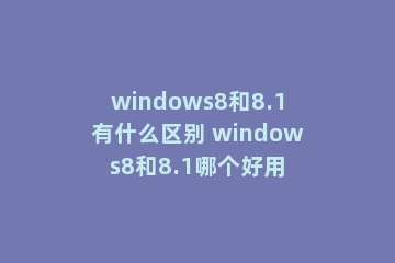 windows8和8.1有什么区别 windows8和8.1哪个好用