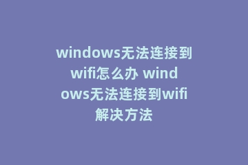 windows无法连接到wifi怎么办 windows无法连接到wifi解决方法