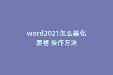 word2021怎么美化表格 操作方法