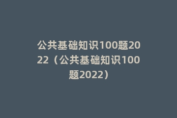 公共基础知识100题2022（公共基础知识100题2022）