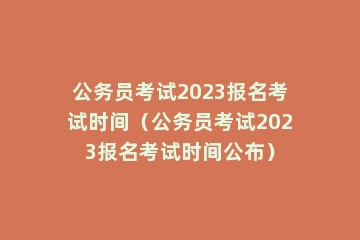 公务员考试2023报名考试时间（公务员考试2023报名考试时间公布）