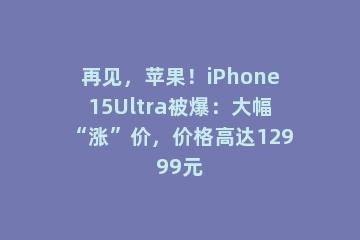 再见，苹果！iPhone15Ultra被爆：大幅“涨”价，价格高达12999元