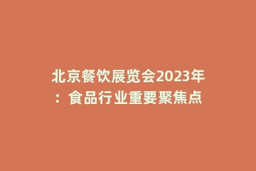 北京餐饮展览会2023年：食品行业重要聚焦点