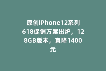 原创iPhone12系列618促销方案出炉，128GB版本，直降1400元