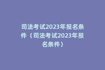 司法考试2023年报名条件（司法考试2023年报名条件）
