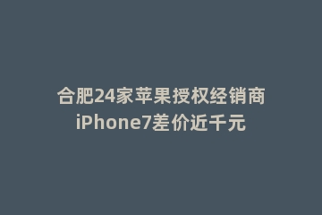 合肥24家苹果授权经销商iPhone7差价近千元