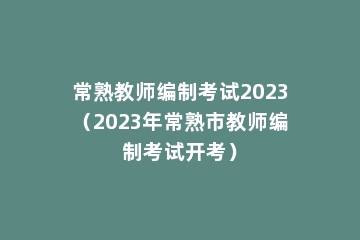 常熟教师编制考试2023（2023年常熟市教师编制考试开考）