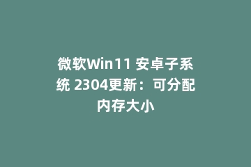 微软Win11 安卓子系统 2304更新：可分配内存大小