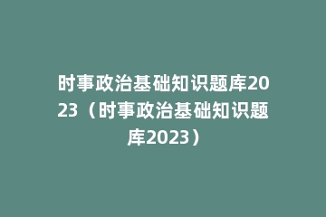 时事政治基础知识题库2023（时事政治基础知识题库2023）
