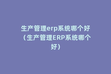生产管理erp系统哪个好（生产管理ERP系统哪个好）