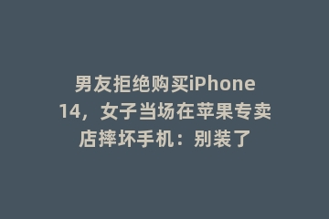 男友拒绝购买iPhone14，女子当场在苹果专卖店摔坏手机：别装了