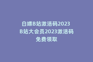 白嫖B站激活码2023 B站大会员2023激活码免费领取