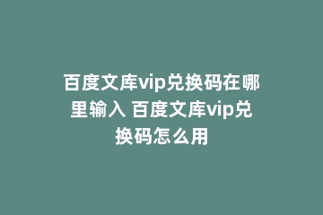 百度文库vip兑换码在哪里输入 百度文库vip兑换码怎么用
