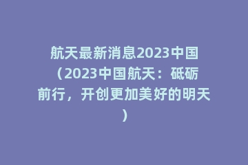 航天最新消息2023中国（2023中国航天：砥砺前行，开创更加美好的明天）