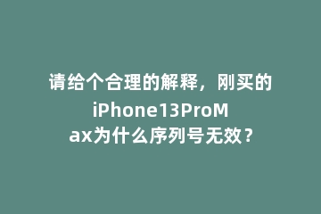 请给个合理的解释，刚买的iPhone13ProMax为什么序列号无效？