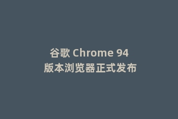 谷歌 Chrome 94 版本浏览器正式发布