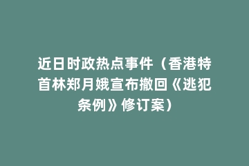 近日时政热点事件（香港特首林郑月娥宣布撤回《逃犯条例》修订案）