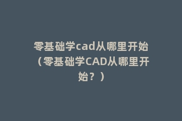 零基础学cad从哪里开始（零基础学CAD从哪里开始？）