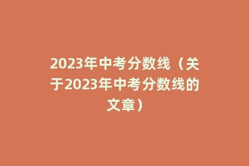2023年中考分数线（关于2023年中考分数线的文章）
