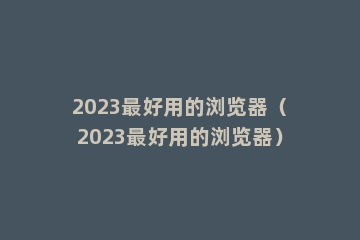 2023最好用的浏览器（2023最好用的浏览器）