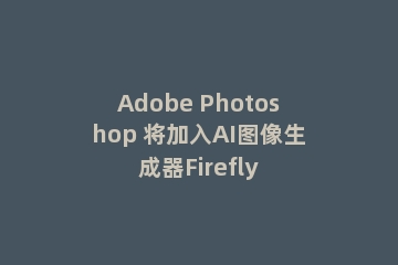 Adobe Photoshop 将加入AI图像生成器Firefly