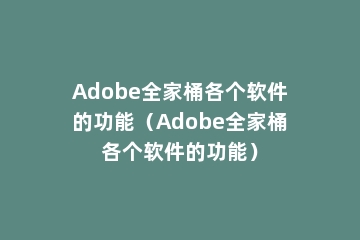 Adobe全家桶各个软件的功能（Adobe全家桶各个软件的功能）