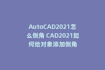 AutoCAD2021怎么倒角 CAD2021如何给对象添加倒角