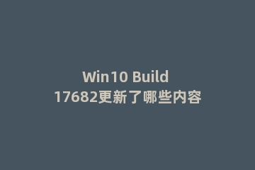 Win10 Build 17682更新了哪些内容