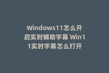 Windows11怎么开启实时辅助字幕 Win11实时字幕怎么打开
