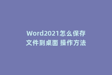 Word2021怎么保存文件到桌面 操作方法