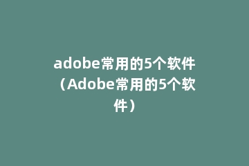adobe常用的5个软件（Adobe常用的5个软件）