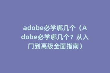 adobe必学哪几个（Adobe必学哪几个？从入门到高级全面指南）