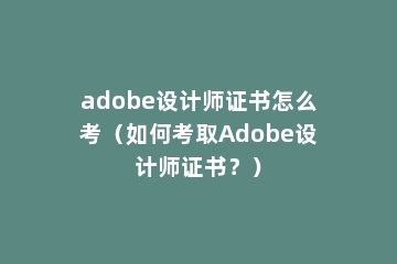 adobe设计师证书怎么考（如何考取Adobe设计师证书？）