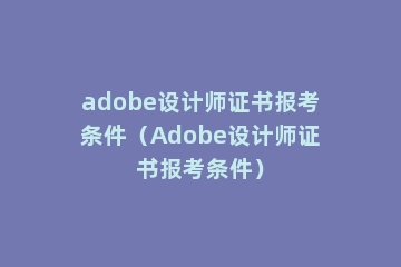 adobe设计师证书报考条件（Adobe设计师证书报考条件）