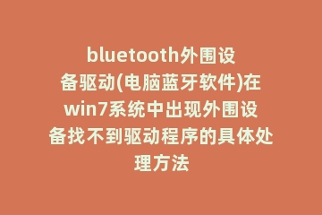 bluetooth外围设备驱动(电脑蓝牙软件)在win7系统中出现外围设备找不到驱动程序的具体处理方法