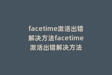 facetime激活出错解决方法facetime激活出错解决方法