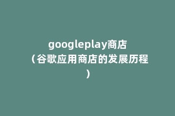 googleplay商店（谷歌应用商店的发展历程）